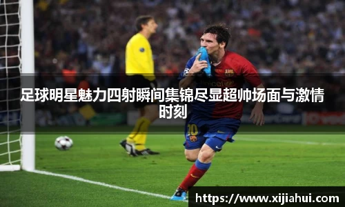 足球明星魅力四射瞬间集锦尽显超帅场面与激情时刻