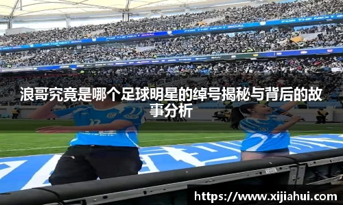 浪哥究竟是哪个足球明星的绰号揭秘与背后的故事分析