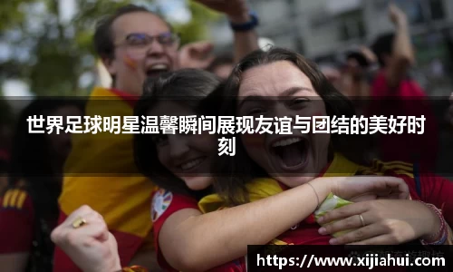 世界足球明星温馨瞬间展现友谊与团结的美好时刻